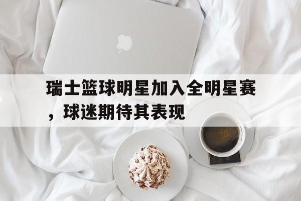 包含瑞士篮球明星加入全明星赛，球迷期待其表现的词条