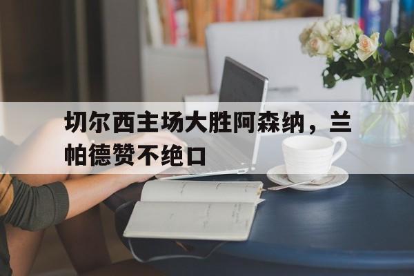 切尔西主场大胜阿森纳，兰帕德赞不绝口的简单介绍
