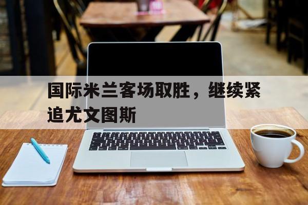 国际米兰客场取胜，继续紧追尤文图斯