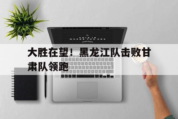 大胜在望！黑龙江队击败甘肃队领跑