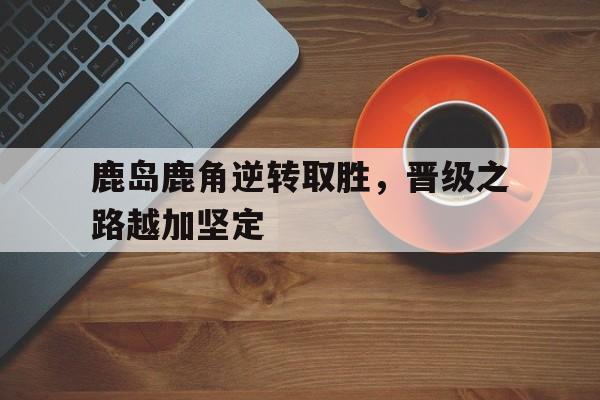 鹿岛鹿角逆转取胜，晋级之路越加坚定的简单介绍