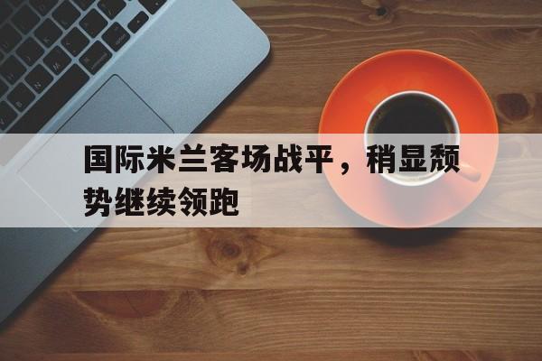 关于国际米兰客场战平，稍显颓势继续领跑的信息