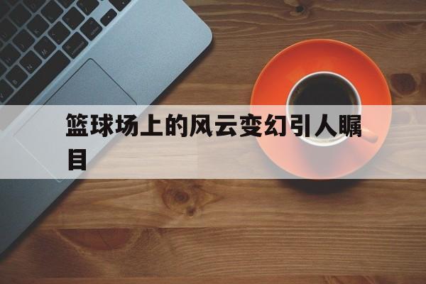 篮球场上的风云变幻引人瞩目