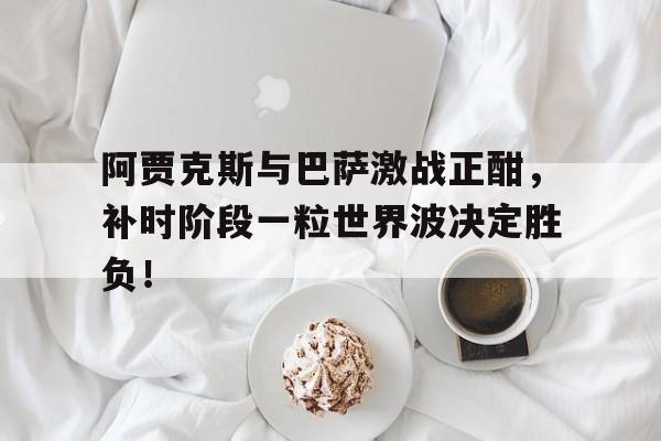 阿贾克斯与巴萨激战正酣，补时阶段一粒世界波决定胜负！