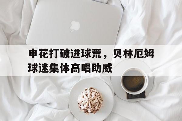 申花打破进球荒，贝林厄姆球迷集体高唱助威