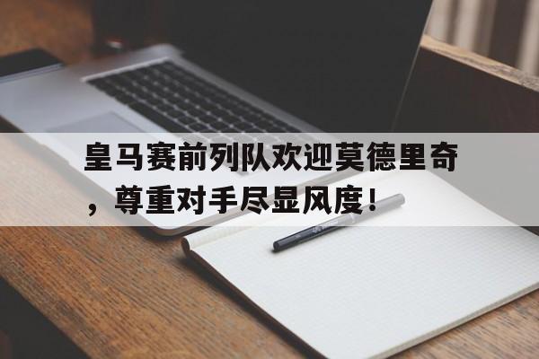皇马赛前列队欢迎莫德里奇，尊重对手尽显风度！皇马为什么不把莫德里奇卖掉