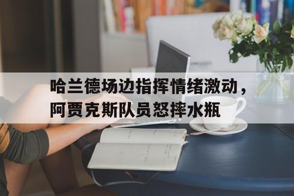 哈兰德场边指挥情绪激动，阿贾克斯队员怒摔水瓶