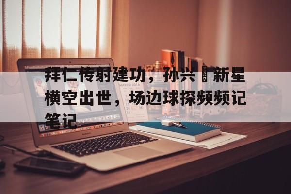 拜仁传射建功，孙兴慜新星横空出世，场边球探频频记笔记编造神话从国术开始